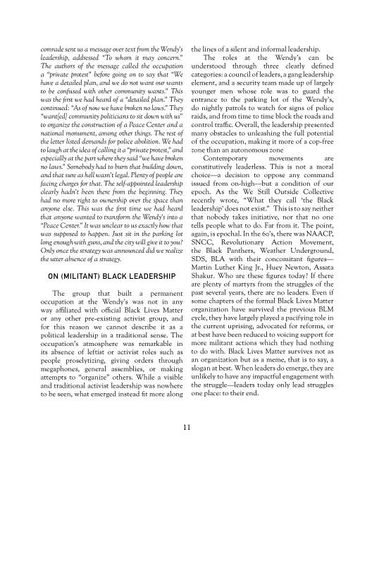comrade snc sa message oer tet frm the Wend’
leadership, adits "To whom it may concen

The cuthors of the message calle the occupation
«a praae potest Bore going on 0509 that We
awe desl lon, and we do mot wane our wast
to be conf with ochercomimuniy wee” Th
tts the frst we had herd “deal plan? They
omic: “Asef naw we have ten na lous They
con] community olcans os dour with

ro oyanie the consouction ofa Peace Comer and a
razon more, an other things. The ws of
the lene ied demands for police abalion. We had
‘olaugh ache idea ofcallingita "pte pots. and
‘specially athe pt wher they al "we have broken
nos" Soman ha to buon thar bung dw,
fond ha ane shall ws legal. Ply of epee
‘acing changes forth. The selb pint leader
clearly hae been thre from the being They
fad mo mone ight a ouneaip over the pace than
anyone ele. This was the fst time we had heard
thar angone waned eo ans the Wee's a
"Peace Center ews ler tous exactly ow that
war supped to happen. Jt he paring Le
Tengenough with ns and the cyl gt 304?
Only one these us anneal dad weal
theneerabsnce of asta

 

ON (MILITANT) BLACK LEADERSHIP

The group that hulle a permanent
ceceupation at the Wendy's was not in any
‘vay afiaced with oficial lack Lives Mater
for any other pre-existing scivis group, and
for this renon we cannot desenbe it an 3
political leadership in a esdtional sense. The
fccupition’s atmosphere was remarkable in
its absence of lees or activist roles such ae
people proselytizing, giving orders through
‘megaghones, general assemblies, or making
arcempts to “organize” others. While a visible
tnd traditional activist leadership was nowhere
farbe acon, what emerged instead ft mare song

n

the line ofa silent and informal leadership.

The roles at the Wendy's can be
understood through three clearly “defined
aegories-a council fears, aangleadership
lemeng, and s security team mise up of largely
younger men whore role war to guard he
frtrance to the parking lot of the Wendy’
‘do nighy patos eo watch fr signs of police
‘ids and from ie to time lock the roads and
conttal atic. Overall, the leadership presented
‘many obstacles to unleashing the full potenti
ofthe occupation, making it more of acop-ffee
fone than an autonomous one

Contemporary movements are
consttaively lenderlss. This is not a moral
thoicea decision 10 oppose any command
{ssued from onhigh—but a condition of our
epoch. As the We Sell Outside Collective
fecendly wrote, "What they call ‘the Black
leadership’ does notexist” Thisisto say neither
that nobody takes initiative, nor that no one
tells people what to do. Far fom it.The point
‘gsi epochal. In the 60 there was NAACP,
SNCC, _Revolutioniry Action Movement,
the Black Panthers, Weather Underground,
SDS, BLA with their concomitant fgurer—
Marcin Luther King Je, Huey Newton, Asta
‘Shakur. Who ave these figures today? If there
ae plenty of martyrs from the srugules of the
post several years thete are no leaders. Even iF
ome chaptes ofthe formal Blick Lives Mater
Snganisation have sureved the previous BLM
‘ele they have largely played a pacing rlein
the curent uprising, advocated for reforms, or
st bet have ben reduced o voicing euppor for
‘more militant actions which they had nothing
to do with Blick Lives Mater survives not a8
fan organization but as a meme, chat is ssa
logan atbest When leaders do emerge, they ate
‘unlikely to have any impel engagement with
the stragele—leaders today only lead strugles
fone place to heir nd

 

 
